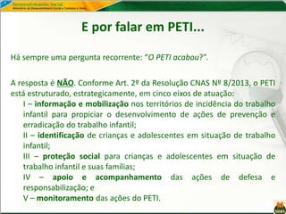 E por falar em PETI...
Há sempre uma pergunta recorrente: “O PETI acabou?”.
A resposta é NÃO. Conforme Art. 2º da Resolução CNAS Nº 8/2013, o PETI
está estruturado, estrategicamente, em cinco eixos de atuação:
I – informação e mobilização nos territórios de incidência do trabalho
infantil para propiciar o desenvolvimento de ações de prevenção e
erradicação do trabalho infantil;
II – identificação de crianças e adolescentes em situação de trabalho
infantil;
III – proteção social para crianças e adolescentes em situação de
trabalho infantil e suas famílias;
IV – apoio e acompanhamento das ações de defesa e
responsabilização; e
V – monitoramento das ações do PETI.
 