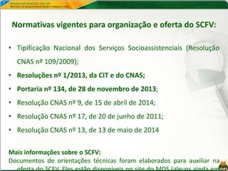 Normativas vigentes para organização e oferta do SCFV:
• Tipificação Nacional dos Serviços Socioassistenciais (Resolução
CNAS nº 109/2009);
• Resoluções nº 1/2013, da CIT e do CNAS;
• Portaria nº 134, de 28 de novembro de 2013;
• Resolução CNAS nº 9, de 15 de abril de 2014;
• Resolução CNAS nº 17, de 20 de junho de 2011;
• Resolução CNAS nº 13, de 13 de maio de 2014
Mais informações sobre o SCFV:
Documentos de orientações técnicas foram elaborados para auxiliar na
 