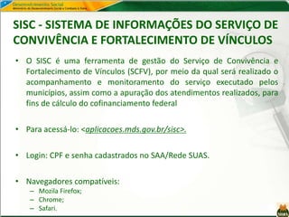 SISC - SISTEMA DE INFORMAÇÕES DO SERVIÇO DE
CONVIVÊNCIA E FORTALECIMENTO DE VÍNCULOS
• O SISC é uma ferramenta de gestão do Serviço de Convivência e
Fortalecimento de Vínculos (SCFV), por meio da qual será realizado o
acompanhamento e monitoramento do serviço executado pelos
municípios, assim como a apuração dos atendimentos realizados, para
fins de cálculo do cofinanciamento federal
• Para acessá-lo: <aplicacoes.mds.gov.br/sisc>.
• Login: CPF e senha cadastrados no SAA/Rede SUAS.
• Navegadores compatíveis:
– Mozila Firefox;
– Chrome;
– Safari.
 