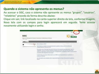 Quando o sistema não apresenta os menus?
Ao acessar o SISC, caso o sistema não apresente os menus “grupos”, “usuários”,
“relatórios” proceda da forma descrita abaixo:
Clique em sair, link localizado no canto superior direito da tela, conforme imagem.
Nova tela com os campos para login aparecerá em seguida. Tente acessar
novamente utilizando login e senha.
 