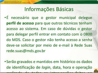 Informações Básicas
•É necessário que o gestor municipal delegue
perfil de acesso para que outros técnicos tenham
acesso ao sistema. Em caso de dúvidas o gestor
para delegar perfil entrar em contato com o 0800
do MDS. Caso o gestor não tenha acesso a senha
deve-se solicitar por meio de e-mail à Rede Suas
rede.suas@mds.gov.br
•Serão gravados e mantidos em histórico os dados
de identificação de login, data, hora e operação
 