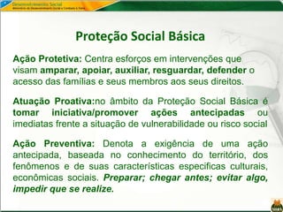 Proteção Social Básica
Ação Protetiva: Centra esforços em intervenções que
visam amparar, apoiar, auxiliar, resguardar, defender o
acesso das famílias e seus membros aos seus direitos.
Atuação Proativa:no âmbito da Proteção Social Básica é
tomar iniciativa/promover ações antecipadas ou
imediatas frente a situação de vulnerabilidade ou risco social
Ação Preventiva: Denota a exigência de uma ação
antecipada, baseada no conhecimento do território, dos
fenômenos e de suas características especificas culturais,
econômicas sociais. Preparar; chegar antes; evitar algo,
impedir que se realize.
 