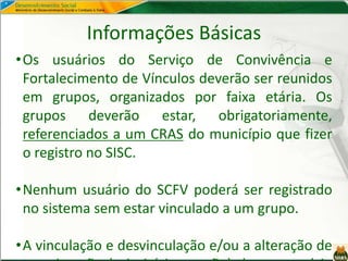 Informações Básicas
•Os usuários do Serviço de Convivência e
Fortalecimento de Vínculos deverão ser reunidos
em grupos, organizados por faixa etária. Os
grupos deverão estar, obrigatoriamente,
referenciados a um CRAS do município que fizer
o registro no SISC.
•Nenhum usuário do SCFV poderá ser registrado
no sistema sem estar vinculado a um grupo.
•A vinculação e desvinculação e/ou a alteração de
 