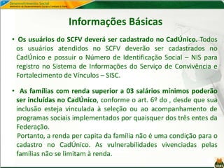 Informações Básicas
• Os usuários do SCFV deverá ser cadastrado no CadÚnico. Todos
os usuários atendidos no SCFV deverão ser cadastrados no
CadÚnico e possuir o Número de Identificação Social – NIS para
registro no Sistema de Informações do Serviço de Convivência e
Fortalecimento de Vínculos – SISC.
• As famílias com renda superior a 03 salários mínimos poderão
ser incluídas no CadÚnico, conforme o art. 6º do , desde que sua
inclusão esteja vinculada à seleção ou ao acompanhamento de
programas sociais implementados por quaisquer dos três entes da
Federação.
Portanto, a renda per capita da família não é uma condição para o
cadastro no CadÚnico. As vulnerabilidades vivenciadas pelas
famílias não se limitam à renda.
 