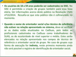• Os usuários de 18 a 59 anos poderão ser cadastrados no SISC. No
SISC é permitida a criação de grupos também para essa faixa
etária. Ver informações acerca deste público na Resolução CNAS
nº13/2014. Ressalta-se que esta público não é cofinanciado no
momento.
• Quando o nome do orientador social e/ou técnico de referência
não estiver na relação apresentada no sistema, deve-se verificar
se os dados estão atualizados no CadSuas, pois todos os
profissionais cadastrados no CadSuas como trabalhadores do
SUAS, os de escolaridade de nível superior e médio. Estes serão
elencados na relação apresentada nos campos de técnico de
referência e orientador social do grupo. No caso de grupos cuja
forma de execução for indireta, neste primeiro momento ainda
não será possível o registro de identificação do orientador social.
 