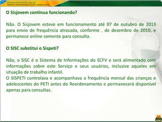 O Sisjovem continua funcionando?
Não. O Sisjovem esteve em funcionamento até 07 de outubro de 2013
para envio de frequência atrasada, conforme , de dezembro de 2010, e
permanece online somente para consulta.
O SISC substitui o Sispeti?
Não, o SISC é o Sistema de Informações do SCFV e será alimentado com
informações sobre este Serviço e seus usuários, inclusive aqueles em
situação de trabalho infantil.
O SISPETI controlava e acompanhava a frequência mensal das crianças e
adolescentes do PETI antes do Reordenamento e permanecerá disponível
apenas para consultas.
 