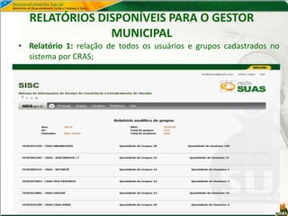 RELATÓRIOS DISPONÍVEIS PARA O GESTOR
MUNICIPAL
• Relatório 1: relação de todos os usuários e grupos cadastrados no
sistema por CRAS;
 