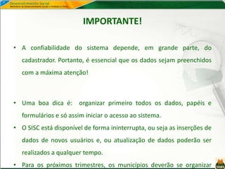 IMPORTANTE!
• A confiabilidade do sistema depende, em grande parte, do
cadastrador. Portanto, é essencial que os dados sejam preenchidos
com a máxima atenção!
• Uma boa dica é: organizar primeiro todos os dados, papéis e
formulários e só assim iniciar o acesso ao sistema.
• O SISC está disponível de forma ininterrupta, ou seja as inserções de
dados de novos usuários e, ou atualização de dados poderão ser
realizados a qualquer tempo.
• Para os próximos trimestres, os municípios deverão se organizar
 