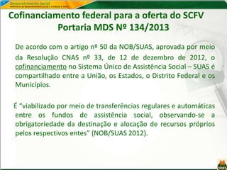 Cofinanciamento federal para a oferta do SCFV
Portaria MDS Nº 134/2013
De acordo com o artigo nº 50 da NOB/SUAS, aprovada por meio
da Resolução CNAS nº 33, de 12 de dezembro de 2012, o
cofinanciamento no Sistema Único de Assistência Social – SUAS é
compartilhado entre a União, os Estados, o Distrito Federal e os
Municípios.
É “viabilizado por meio de transferências regulares e automáticas
entre os fundos de assistência social, observando-se a
obrigatoriedade da destinação e alocação de recursos próprios
pelos respectivos entes” (NOB/SUAS 2012).
 
