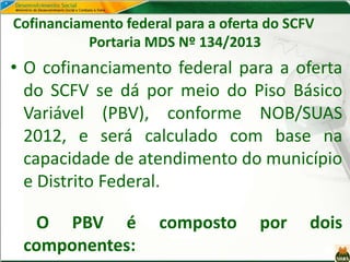 Cofinanciamento federal para a oferta do SCFV
Portaria MDS Nº 134/2013
• O cofinanciamento federal para a oferta
do SCFV se dá por meio do Piso Básico
Variável (PBV), conforme NOB/SUAS
2012, e será calculado com base na
capacidade de atendimento do município
e Distrito Federal.
O PBV é composto por dois
componentes:
 