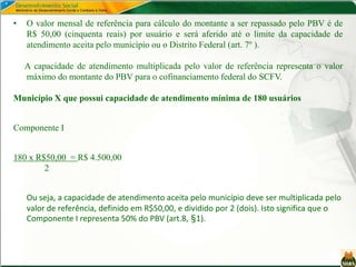 • O valor mensal de referência para cálculo do montante a ser repassado pelo PBV é de
R$ 50,00 (cinquenta reais) por usuário e será aferido até o limite da capacidade de
atendimento aceita pelo município ou o Distrito Federal (art. 7º ).
A capacidade de atendimento multiplicada pelo valor de referência representa o valor
máximo do montante do PBV para o cofinanciamento federal do SCFV.
Município X que possui capacidade de atendimento mínima de 180 usuários
Componente I
180 x R$50,00 = R$ 4.500,00
2
Ou seja, a capacidade de atendimento aceita pelo município deve ser multiplicada pelo
valor de referência, definido em R$50,00, e dividido por 2 (dois). Isto significa que o
Componente I representa 50% do PBV (art.8, §1).
 