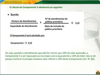 Ou seja, quando o atendimento apurado for menor que 10% do valor pactuado, o
Componente II a ser repassado ao município será o equivalente a 10% do total. Isto se dá
porque nenhum município receberá valor inferior a 10% deste Componente (art. 9º, §5).
O cálculo do Componente II obedecerá ao seguinte:
 