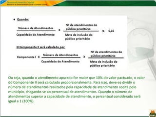 Ou seja, quando o atendimento apurado for maior que 10% do valor pactuado, o valor
do Componente II será calculado proporcionalmente. Para isso, deve-se dividir o
número de atendimentos realizados pela capacidade de atendimento aceita pelo
município, chegando-se ao percentual de atendimentos. Quando o número de
atendimentos superar a capacidade de atendimento, o percentual considerado será
igual a 1 (100%).
 