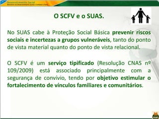O SCFV e o SUAS.
No SUAS cabe à Proteção Social Básica prevenir riscos
sociais e incertezas a grupos vulneráveis, tanto do ponto
de vista material quanto do ponto de vista relacional.
O SCFV é um serviço tipificado (Resolução CNAS nº
109/2009) está associado principalmente com a
segurança de convívio, tendo por objetivo estimular o
fortalecimento de vínculos familiares e comunitários.
 
