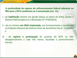 A continuidade do repasse do cofinanciamento federal referente ao
PBV para o SCFV condiciona-se à manutenção (art. 11):
I - da habilitação mínima em gestão básica ou plena do SUAS, exceto o
Distrito Federal (aplica-se a Resolução CIT nº18/2013);
II - de no mínimo um CRAS implantado, em funcionamento e cadastrado
no Cadastro Nacional do Sistema Único de Assistência Social - CadSUAS;
e
III - do registro e participação de usuários do SCFV no SISC
obrigatoriamente a cada três meses, facultado o preenchimento
mensal.
 