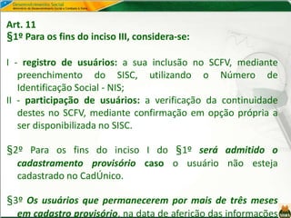 Art. 11
§1º Para os fins do inciso III, considera-se:
I - registro de usuários: a sua inclusão no SCFV, mediante
preenchimento do SISC, utilizando o Número de
Identificação Social - NIS;
II - participação de usuários: a verificação da continuidade
destes no SCFV, mediante confirmação em opção própria a
ser disponibilizada no SISC.
§2º Para os fins do inciso I do §1º será admitido o
cadastramento provisório caso o usuário não esteja
cadastrado no CadÚnico.
§3º Os usuários que permanecerem por mais de três meses
em cadastro provisório, na data de aferição das informações
 