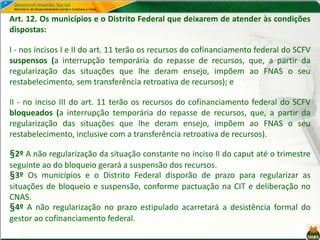 Art. 12. Os municípios e o Distrito Federal que deixarem de atender às condições
dispostas:
I - nos incisos I e II do art. 11 terão os recursos do cofinanciamento federal do SCFV
suspensos (a interrupção temporária do repasse de recursos, que, a partir da
regularização das situações que lhe deram ensejo, impõem ao FNAS o seu
restabelecimento, sem transferência retroativa de recursos); e
II - no inciso III do art. 11 terão os recursos do cofinanciamento federal do SCFV
bloqueados (a interrupção temporária do repasse de recursos, que, a partir da
regularização das situações que lhe deram ensejo, impõem ao FNAS o seu
restabelecimento, inclusive com a transferência retroativa de recursos).
§2º A não regularização da situação constante no inciso II do caput até o trimestre
seguinte ao do bloqueio gerará a suspensão dos recursos.
§3º Os municípios e o Distrito Federal disporão de prazo para regularizar as
situações de bloqueio e suspensão, conforme pactuação na CIT e deliberação no
CNAS.
§4º A não regularização no prazo estipulado acarretará a desistência formal do
gestor ao cofinanciamento federal.
 