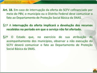 Art. 18. Em caso de interrupção da oferta do SCFV cofinanciado por
meio do PBV, o município ou o Distrito Federal deve comunicar o
fato ao Departamento de Proteção Social Básica da SNAS.
§1º A interrupção da oferta implicará a devolução dos recursos
recebidos no período em que o serviço não foi ofertado.
§2º O Estado que, no exercício de sua atribuição de
acompanhamento dos municípios, observar a não execução do
SCFV deverá comunicar o fato ao Departamento de Proteção
Social Básica da SNAS.
 