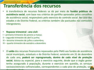 Transferência dos recursos
• A transferência de recursos federais se dá por meio de fundos públicos de
assistência social, com base nos critérios de partilha aprovados pelos conselhos
de assistência social, responsáveis pelo exercício do controle social. No caso dos
estados e do Distrito Federal, os critérios também são pactuados nas comissões
intergestores;
• Repasse trimestral - ano civil:
I – primeiro trimestre de janeiro a março;
II – segundo trimestre de abril a junho;
III – terceiro trimestre de julho a setembro;
IV – quarto trimestre de outubro a dezembro
• O saldo dos recursos financeiros repassados pelo FNAS aos fundos de assistência
social municipais, estaduais e do Distrito Federal, existente em 31 de dezembro
de cada ano, poderá ser reprogramado, dentro de cada nível de proteção
social, básica ou especial, para o exercício seguinte, desde que o órgão gestor
tenha assegurado à população, durante o exercício em questão, os serviços
socioassistenciais cofinanciados, correspondentes a cada piso de proteção, sem
 