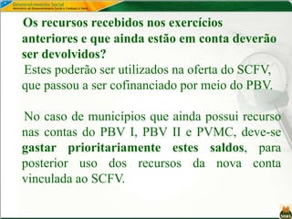Os recursos recebidos nos exercícios
anteriores e que ainda estão em conta deverão
ser devolvidos?
Estes poderão ser utilizados na oferta do SCFV,
que passou a ser cofinanciado por meio do PBV.
No caso de municípios que ainda possui recurso
nas contas do PBV I, PBV II e PVMC, deve-se
gastar prioritariamente estes saldos, para
posterior uso dos recursos da nova conta
vinculada ao SCFV.
 