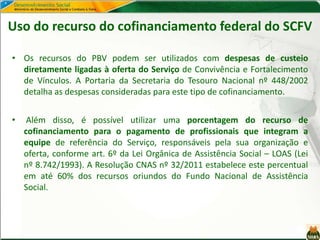 Uso do recurso do cofinanciamento federal do SCFV
• Os recursos do PBV podem ser utilizados com despesas de custeio
diretamente ligadas à oferta do Serviço de Convivência e Fortalecimento
de Vínculos. A Portaria da Secretaria do Tesouro Nacional nº 448/2002
detalha as despesas consideradas para este tipo de cofinanciamento.
• Além disso, é possível utilizar uma porcentagem do recurso de
cofinanciamento para o pagamento de profissionais que integram a
equipe de referência do Serviço, responsáveis pela sua organização e
oferta, conforme art. 6º da Lei Orgânica de Assistência Social – LOAS (Lei
nº 8.742/1993). A Resolução CNAS nº 32/2011 estabelece este percentual
em até 60% dos recursos oriundos do Fundo Nacional de Assistência
Social.
 