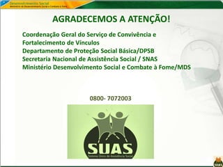 AGRADECEMOS A ATENÇÃO!
Coordenação Geral do Serviço de Convivência e
Fortalecimento de Vínculos
Departamento de Proteção Social Básica/DPSB
Secretaria Nacional de Assistência Social / SNAS
Ministério Desenvolvimento Social e Combate à Fome/MDS
0800- 7072003
 