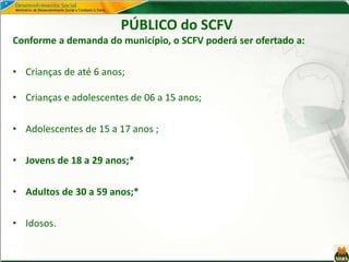 Conforme a demanda do município, o SCFV poderá ser ofertado a:
• Crianças de até 6 anos;
• Crianças e adolescentes de 06 a 15 anos;
• Adolescentes de 15 a 17 anos ;
• Jovens de 18 a 29 anos;*
• Adultos de 30 a 59 anos;*
• Idosos.
PÚBLICO do SCFV
SCFV
Até 6 anos
De 6 a 10 anos
De 18 a 29 anos
De 12 a 15 anos
De 6 a 15 anos
De 30 a 50 anos
De 15 a 17 anos
Pessoas idosas
Interge-racional
 