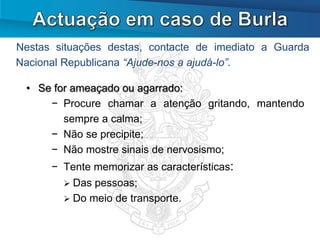 Nestas situações destas, contacte de imediato a Guarda
Nacional Republicana “Ajude-nos a ajudá-lo”.

 • Se for ameaçado ou agarrado:
     − Procure chamar a atenção gritando, mantendo
        sempre a calma;
     − Não se precipite;
     − Não mostre sinais de nervosismo;
      − Tente memorizar as características:
         Das pessoas;
         Do meio de transporte.
 