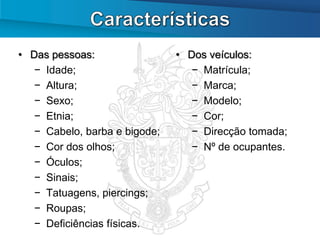 • Das pessoas:                 • Dos veículos:
   − Idade;                       − Matrícula;
   − Altura;                      − Marca;
   − Sexo;                        − Modelo;
   − Etnia;                       − Cor;
   − Cabelo, barba e bigode;      − Direcção tomada;
   − Cor dos olhos;               − Nº de ocupantes.
   − Óculos;
   − Sinais;
   − Tatuagens, piercings;
   − Roupas;
   − Deficiências físicas.
 