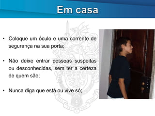 • Coloque um óculo e uma corrente de
  segurança na sua porta;

• Não deixe entrar pessoas suspeitas
  ou desconhecidas, sem ter a certeza
  de quem são;

• Nunca diga que está ou vive só;
 