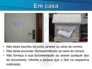 • Não deixe escritos na porta, janelas ou caixa de correio;
• Não deixe acumular correspondência na caixa do correio;
• Não forneça a sua documentação ou assine qualquer tipo
  de documento, informe a pessoa que o fará na respectiva
  instituição;
 