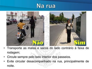• Transporte as malas e sacos do lado contrário à faixa de
  rodagem;
• Circule sempre pelo lado interior dos passeios.
• Evite circular desacompanhado na rua, principalmente de
  noite.
 