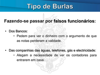 Fazendo-se passar por falsos funcionários:

• Dos Bancos:
    − Pedem para ver o dinheiro com o argumento de que
      as notas perderam a validade.

• Das companhias das águas, telefones, gás e electricidade:
    − Alegam a necessidade de ver os contadores para
       entrarem em casa.
 