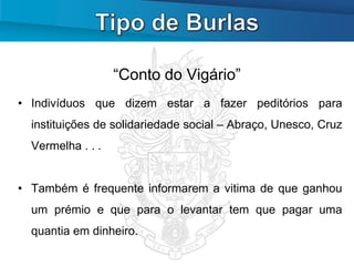 “Conto do Vigário”
• Indivíduos que dizem estar a fazer peditórios para
  instituições de solidariedade social – Abraço, Unesco, Cruz
  Vermelha . . .


• Também é frequente informarem a vitima de que ganhou
  um prémio e que para o levantar tem que pagar uma
  quantia em dinheiro.
 