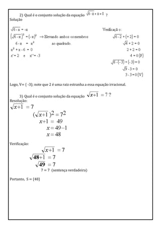 2) Qual é o conjunto solução da equação ?
Solução
Logo, V= { -3}; note que 2 é uma raiz estranha a essa equação irracional.
3) Qual é o conjunto solução da equação
Resolução:
Verificação:
7 = 7 (sentença verdadeira)
Portanto, S = {48}
 