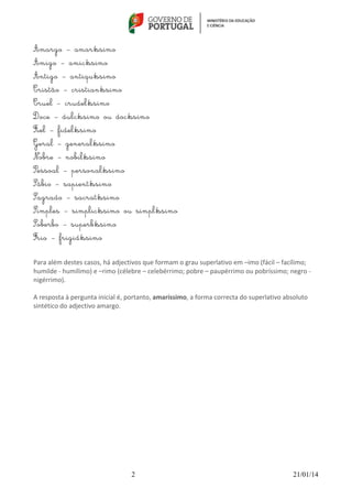  	
  

Amargo – amaríssimo
Amigo – amicíssimo
Antigo – antiquíssimo
Cristão – cristianíssimo
Cruel – crudelíssimo
Doce – dulcíssimo ou docíssimo
Fiel – fidelíssimo
Geral – generalíssimo
Nobre – nobilíssimo
Pessoal – personalíssimo
Sábio – sapientíssimo
Sagrado – sacratíssimo
Simples – simplicíssimo ou simplíssimo
Soberbo – superbíssimo
Frio – frigidíssimo
Para	
  além	
  destes	
  casos,	
  há	
  adjectivos	
  que	
  formam	
  o	
  grau	
  superlativo	
  em	
  –imo	
  (fácil	
  –	
  facílimo;	
  
humilde	
  -­‐	
  humílimo)	
  e	
  –rimo	
  (célebre	
  –	
  celebérrimo;	
  pobre	
  –	
  paupérrimo	
  ou	
  pobríssimo;	
  negro	
  -­‐	
  
nigérrimo).	
  
	
  	
  
A	
  resposta	
  à	
  pergunta	
  inicial	
  é,	
  portanto,	
  amaríssimo,	
  a	
  forma	
  correcta	
  do	
  superlativo	
  absoluto	
  
sintético	
  do	
  adjectivo	
  amargo.	
  

2

21/01/14

 