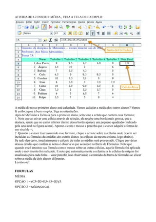 ATIVIDADE 8.2 INSERIR MÉDIA , VEJA A TELA DE EXEMPLO




A média do nosso primeiro aluno está calculada. Vamos calcular a média dos outros alunos? Vamos
lá então, agora é bem simples. Siga as orientações.
Após ter definido a fórmula para o primeiro aluno, selecione a célula que contém essa fórmula;
1. Note que ao ativar uma célula através da seleção, ela recebe uma borda mais grossa, que a
destaca, sendo que no canto inferior direito dessa borda aparece um pequeno quadrado (indicado
pela seta azul na figura acima). Aponte-o com o mouse e perceba que o cursor adquire a forma de
um sinal de +;
2. Quando o cursor tiver assumido esse formato, clique e arraste sobre as células onde devem ser
incluídas as fórmulas das médias dos outros alunos (as células da mesma coluna, logo abaixo).
Se tudo deu certo, imediatamente o cálculo de todas as médias será processado. Clique em várias
dessas células que contêm as notas e observe o que acontece na Barra de Fórmulas. Note que
quando você arrastou sua fórmula com o mouse sobre as outras células, aquela fórmula foi aplicada
onde o movimento foi realizado. E note que automaticamente a referência às células de origem foi
atualizada para cada linha – você percebe isso observando o conteúdo da barra de fórmulas ao clicar
sobre a média de dois alunos diferentes.
Lembre-se!

FORMULAS
MÉDIA
OPÇÃO 1 = (C5+D5+E5+F5+G5)/5
OPÇÃO 2 = MÉDIA(C5:G5)
 