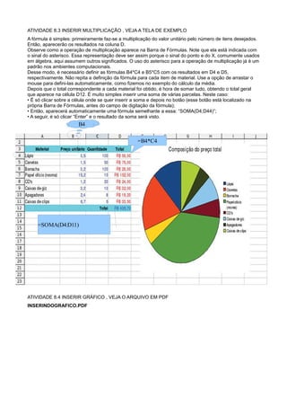 ATIVIDADE 8.3 INSERIR MULTIPLICAÇÃO , VEJA A TELA DE EXEMPLO
A fórmula é simples: primeiramente faz-se a multiplicação do valor unitário pelo número de itens desejados.
Então, aparecerão os resultados na coluna D.
Observe como a operação de multiplicação aparece na Barra de Fórmulas. Note que ela está indicada com
o sinal do asterisco. Essa representação deve ser assim porque o sinal do ponto e do X, comumente usados
em álgebra, aqui assumem outros significados. O uso do asterisco para a operação de multiplicação já é um
padrão nos ambientes computacionais.
Desse modo, é necessário definir as fórmulas B4*C4 e B5*C5 com os resultados em D4 e D5,
respectivamente. Não repita a definição da fórmula para cada item de material. Use a opção de arrastar o
mouse para defini-las automaticamente, como fizemos no exemplo do cálculo da média.
Depois que o total correspondente a cada material foi obtido, é hora de somar tudo, obtendo o total geral
que aparece na célula D12. É muito simples inserir uma soma de várias parcelas. Neste caso:
• É só clicar sobre a célula onde se quer inserir a soma e depois no botão (esse botão está localizado na
própria Barra de Fórmulas, antes do campo de digitação da fórmula);
• Então, aparecerá automaticamente uma fórmula semelhante a essa: “SOMA(D4;D44)”;
• A seguir, é só clicar “Enter” e o resultado da soma será visto.
                       B4

                                                  =B4*C4




    =SOMA(D4:D11)




ATIVIDADE 8.4 INSERIR GRÁFICO , VEJA O ARQUIVO EM PDF
INSERINDOGRAFICO.PDF
 