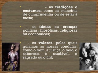 • - as tradições e
costumes, como as maneiras
de cumprimentar ou de estar à
mesa;
• - as ideias ou crenças
políticas, filosóficas, religiosas
ou económicas;
• - os valores, pelos quais
guiamos as nossas condutas,
como o bem, a justiça, o belo, o
saboroso, o saudável, o
sagrado ou o útil;
•
 