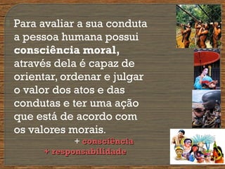  Para avaliar a sua conduta
a pessoa humana possui
consciência moral,
através dela é capaz de
orientar, ordenar e julgar
o valor dos atos e das
condutas e ter uma ação
que está de acordo com
os valores morais.
+ consciênciaconsciência
+ responsabilidade+ responsabilidade
 