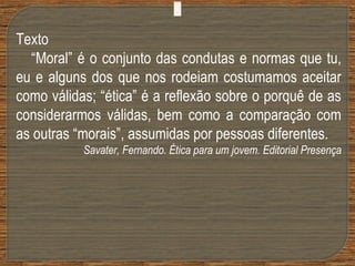 Texto
“Moral” é o conjunto das condutas e normas que tu,
eu e alguns dos que nos rodeiam costumamos aceitar
como válidas; “ética” é a reflexão sobre o porquê de as
considerarmos válidas, bem como a comparação com
as outras “morais”, assumidas por pessoas diferentes.
Savater, Fernando. Ética para um jovem. Editorial Presença
 