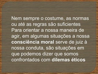 Nem sempre o costume, as normas
ou até as regras são suficientes
Para orientar a nossa maneira de
agir, em algumas situações a nossa
consciência moral serve de juiz à
nossa conduta, são situações em
que podemos dizer que somos
confrontados com dilemas éticos
 