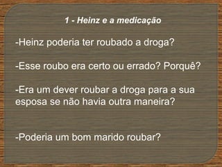 -Heinz poderia ter roubado a droga?
-Esse roubo era certo ou errado? Porquê?
-Era um dever roubar a droga para a sua
esposa se não havia outra maneira?
-Poderia um bom marido roubar?
1 - Heinz e a medicação
 