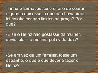 -Tinha o farmacêutico o direito de cobrar
o quanto quisesse já que não havia uma
lei estabelecendo limites no preço? Por
quê?
-E se o Heinz não gostasse da mulher,
devia lutar na mesma pela vida dela?
-Se em vez de um familiar, fosse um
estranho, o que é que deveria fazer o
Heinz?
 