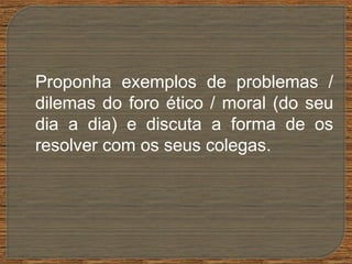 Proponha exemplos de problemas /
dilemas do foro ético / moral (do seu
dia a dia) e discuta a forma de os
resolver com os seus colegas.
 