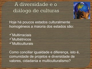 Hoje há poucos estados culturalmente
homogéneos a maioria dos estados são:
Multirraciais
Multiétnicos
Multiculturais
Como conciliar igualdade e diferença, isto é,
comunidade de projetos e diversidade de
valores, cidadania e multiculturalismo?
 