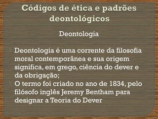 Deontologia
 Deontologia é uma corrente da filosofia
moral contemporânea e sua origem
significa, em grego, ciência do dever e
da obrigação;
 O termo foi criado no ano de 1834, pelo
filósofo inglês Jeremy Bentham para
designar a Teoria do Dever
 