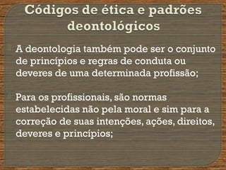  A deontologia também pode ser o conjunto
de princípios e regras de conduta ou
deveres de uma determinada profissão;
 Para os profissionais, são normas
estabelecidas não pela moral e sim para a
correção de suas intenções, ações, direitos,
deveres e princípios;
 