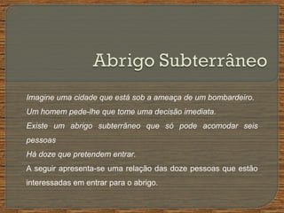 Imagine uma cidade que está sob a ameaça de um bombardeiro.
Um homem pede-lhe que tome uma decisão imediata.
Existe um abrigo subterrâneo que só pode acomodar seis
pessoas
Há doze que pretendem entrar.
A seguir apresenta-se uma relação das doze pessoas que estão
interessadas em entrar para o abrigo.
 