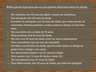 1. Um violinista com 40 anos de idade, viciado em narcóticos;
2. Um advogado com 25 anos de idade;
3. A mulher do advogado com 24 anos de idade, que acaba de sair do
manicómio. Ambos preferem, ou ficar juntos no abrigo ou ficar fora
dele;
4. Um sacerdote com a idade de 75 anos;
5. Uma prostituta com 34 anos de idade;
6. Um ateu com 20 anos de idade, autor de vários assassinatos;
7. Uma universitária que fez voto de castidade;
8. Um físico com 28 anos de idade, que só aceita entrar no abrigo se
puder levar consigo a sua arma;
9. Um declamador fanático com 21 anos de idade;
10. Uma menina com 12 anos de idade e baixo Q.I.;
11. Um homossexual com 47 anos de idade;
12. Uma débil mental, com 32 anos de idade, que sofre de epilepsia.
 